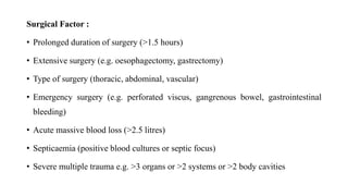 Surgical Factor :
• Prolonged duration of surgery (>1.5 hours)
• Extensive surgery (e.g. oesophagectomy, gastrectomy)
• Type of surgery (thoracic, abdominal, vascular)
• Emergency surgery (e.g. perforated viscus, gangrenous bowel, gastrointestinal
bleeding)
• Acute massive blood loss (>2.5 litres)
• Septicaemia (positive blood cultures or septic focus)
• Severe multiple trauma e.g. >3 organs or >2 systems or >2 body cavities
 