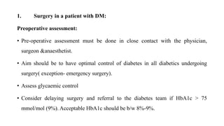 1. Surgery in a patient with DM:
Preoperative assessment:
• Pre-operative assessment must be done in close contact with the physician,
surgeon &anaesthetist.
• Aim should be to have optimal control of diabetes in all diabetics undergoing
surgery( exception- emergency surgery).
• Assess glycaemic control
• Consider delaying surgery and referral to the diabetes team if HbA1c > 75
mmol/mol (9%). Acceptable HbA1c should be b/w 8%-9%.
 