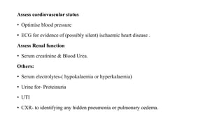 Assess cardiovascular status
• Optimise blood pressure
• ECG for evidence of (possibly silent) ischaemic heart disease .
Assess Renal function
• Serum creatinine & Blood Urea.
Others:
• Serum electrolytes-( hypokalaemia or hyperkalaemia)
• Urine for- Proteinuria
• UTI
• CXR- to identifying any hidden pneumonia or pulmonary oedema.
 