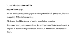 Perioperative management(DM)
Day prior to surgery:
• Patient on long acting secretogogues(such as glibenclamide, glimepiride)should be
stopped 36-48 hrs before operation .
• Metformin should be stopped at least 24 hours before operation.
• For major surgery, the patient should keep nil per oral(NPO)overnight prior to
surgery, in patients with gastroparesis duration of NPO should be around 10- 12
hours.
 