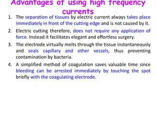 Advantages of using high frequency
currents
1. The separation of tissues by electric current always takes place
immediately in front of the cutting edge and is not caused by it.
2. Electric cutting therefore, does not require any application of
force. Instead it facilitates elegant and effortless surgery.
3. The electrode virtually melts through the tissue instantaneously
and seals capillary and other vessels, thus preventing
contamination by bacteria.
4. A simplified method of coagulation saves valuable time since
bleeding can be arrested immediately by touching the spot
briefly with the coagulating electrode.
 