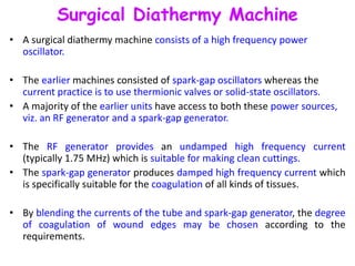 Surgical Diathermy Machine
• A surgical diathermy machine consists of a high frequency power
oscillator.
• The earlier machines consisted of spark-gap oscillators whereas the
current practice is to use thermionic valves or solid-state oscillators.
• A majority of the earlier units have access to both these power sources,
viz. an RF generator and a spark-gap generator.
• The RF generator provides an undamped high frequency current
(typically 1.75 MHz) which is suitable for making clean cuttings.
• The spark-gap generator produces damped high frequency current which
is specifically suitable for the coagulation of all kinds of tissues.
• By blending the currents of the tube and spark-gap generator, the degree
of coagulation of wound edges may be chosen according to the
requirements.
 