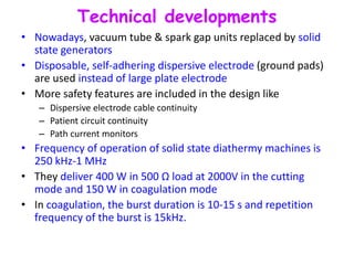 Technical developments
• Nowadays, vacuum tube & spark gap units replaced by solid
state generators
• Disposable, self-adhering dispersive electrode (ground pads)
are used instead of large plate electrode
• More safety features are included in the design like
– Dispersive electrode cable continuity
– Patient circuit continuity
– Path current monitors
• Frequency of operation of solid state diathermy machines is
250 kHz-1 MHz
• They deliver 400 W in 500 Ω load at 2000V in the cutting
mode and 150 W in coagulation mode
• In coagulation, the burst duration is 10-15 s and repetition
frequency of the burst is 15kHz.
 