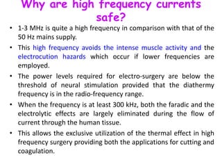 Why are high frequency currents
safe?
• 1-3 MHz is quite a high frequency in comparison with that of the
50 Hz mains supply.
• This high frequency avoids the intense muscle activity and the
electrocution hazards which occur if lower frequencies are
employed.
• The power levels required for electro-surgery are below the
threshold of neural stimulation provided that the diathermy
frequency is in the radio-frequency range.
• When the frequency is at least 300 kHz, both the faradic and the
electrolytic effects are largely eliminated during the flow of
current through the human tissue.
• This allows the exclusive utilization of the thermal effect in high
frequency surgery providing both the applications for cutting and
coagulation.
 