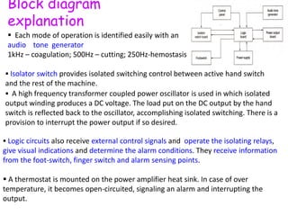 Block diagram
explanation
 Each mode of operation is identified easily with an
audio tone generator
1kHz – coagulation; 500Hz – cutting; 250Hz-hemostasis
 Isolator switch provides isolated switching control between active hand switch
and the rest of the machine.
 A high frequency transformer coupled power oscillator is used in which isolated
output winding produces a DC voltage. The load put on the DC output by the hand
switch is reflected back to the oscillator, accomplishing isolated switching. There is a
provision to interrupt the power output if so desired.
 Logic circuits also receive external control signals and operate the isolating relays,
give visual indications and determine the alarm conditions. They receive information
from the foot-switch, finger switch and alarm sensing points.
 A thermostat is mounted on the power amplifier heat sink. In case of over
temperature, it becomes open-circuited, signaling an alarm and interrupting the
output.
 