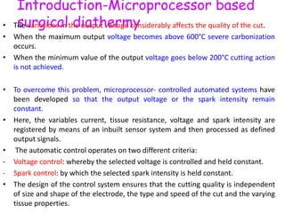 Introduction-Microprocessor based
surgical diathermy• The variations in the output voltage considerably affects the quality of the cut.
• When the maximum output voltage becomes above 600°C severe carbonization
occurs.
• When the minimum value of the output voltage goes below 200°C cutting action
is not achieved.
• To overcome this problem, microprocessor- controlled automated systems have
been developed so that the output voltage or the spark intensity remain
constant.
• Here, the variables current, tissue resistance, voltage and spark intensity are
registered by means of an inbuilt sensor system and then processed as defined
output signals.
• The automatic control operates on two different criteria:
- Voltage control: whereby the selected voltage is controlled and held constant.
- Spark control: by which the selected spark intensity is held constant.
• The design of the control system ensures that the cutting quality is independent
of size and shape of the electrode, the type and speed of the cut and the varying
tissue properties.
 