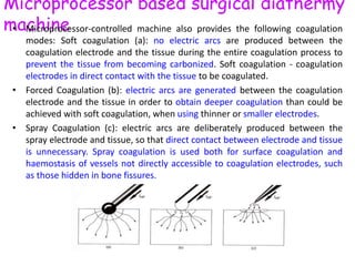 Microprocessor based surgical diathermy
machine• Microprocessor-controlled machine also provides the following coagulation
modes: Soft coagulation (a): no electric arcs are produced between the
coagulation electrode and the tissue during the entire coagulation process to
prevent the tissue from becoming carbonized. Soft coagulation - coagulation
electrodes in direct contact with the tissue to be coagulated.
• Forced Coagulation (b): electric arcs are generated between the coagulation
electrode and the tissue in order to obtain deeper coagulation than could be
achieved with soft coagulation, when using thinner or smaller electrodes.
• Spray Coagulation (c): electric arcs are deliberately produced between the
spray electrode and tissue, so that direct contact between electrode and tissue
is unnecessary. Spray coagulation is used both for surface coagulation and
haemostasis of vessels not directly accessible to coagulation electrodes, such
as those hidden in bone fissures.
 