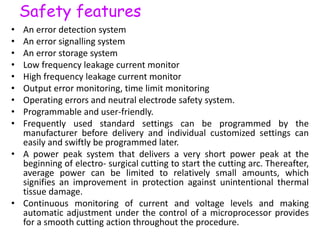 Safety features
• An error detection system
• An error signalling system
• An error storage system
• Low frequency leakage current monitor
• High frequency leakage current monitor
• Output error monitoring, time limit monitoring
• Operating errors and neutral electrode safety system.
• Programmable and user-friendly.
• Frequently used standard settings can be programmed by the
manufacturer before delivery and individual customized settings can
easily and swiftly be programmed later.
• A power peak system that delivers a very short power peak at the
beginning of electro- surgical cutting to start the cutting arc. Thereafter,
average power can be limited to relatively small amounts, which
signifies an improvement in protection against unintentional thermal
tissue damage.
• Continuous monitoring of current and voltage levels and making
automatic adjustment under the control of a microprocessor provides
for a smooth cutting action throughout the procedure.
 