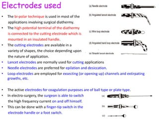Electrodes used
• The bi-polar technique is used in most of the
applications involving surgical diathermy.
• The high potential terminal of the diathermy
is connected to the cutting electrode which is
mounted in an insulated handle.
• The cutting electrodes are available in a
variety of shapes, the choice depending upon
the nature of application.
• Lancet electrodes are normally used for cutting applications
• Needle electrodes are preferred for epilation and desiccation.
• Loop electrodes are employed for exsecting (or opening up) channels and extirpating
growths, etc.
• The active electrodes for coagulation purposes are of ball type or plate type.
• In electro-surgery, the surgeon is able to switch
the high frequency current on and off himself.
• This can be done with a finger-tip switch in the
electrode handle or a foot switch.
 