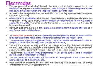 Electrodes• The low potential terminal of the radio frequency output leads is connected to the
indifferent or dispersive electrode which is a lead plate (15 x 20 cm) wrapped in a cloth
bag, soaked in saline solution and strapped onto the patient's thigh.
• An alternative arrangement is to use a flexible non-crumpling stainless steel sheet plate
without any covering.
• Good contact is established with the film of perspiration rising between the plate and
the patient's body. Quite often, a liberal amount of conductive paste like ECG paste is
applied to the plate. This gives excellent electrical contact and removes the need to
keep a wet gauze pad.
• However, problems may arise if the paste is not cleaned from the plate after use as it
may form a hard insulating layer.
• An alternative approach is to use capacitively coupled plates in which no direct contact
is made between the metal of the indifferent electrode and the patient's skin.
• The electrode comprises a large sheet of thin metal sandwiched between two sheets of
neoprene, which formed a capacitor with the patient's body.
• This capacitor allows an easy path for the passage of the high frequency diathermy
currents. But there is a problem of introducing burn hazard when alternative current
paths when other equipment with grounded patient connection is used.
• The common reason for faulty performance of an electro-surgical unit is improper
placement of the indifferent electrode.
• This electrode must be placed in firm contact with a fleshy portion of the patient and as
near as possible to the operating site.
• Poor contact or excessive distance from the operating site causes a loss of energy
available for the actual surgical procedure.
 