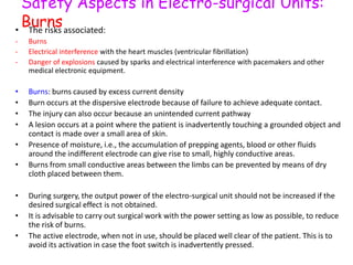 Safety Aspects in Electro-surgical Units:
Burns• The risks associated:
- Burns
- Electrical interference with the heart muscles (ventricular fibrillation)
- Danger of explosions caused by sparks and electrical interference with pacemakers and other
medical electronic equipment.
• Burns: burns caused by excess current density
• Burn occurs at the dispersive electrode because of failure to achieve adequate contact.
• The injury can also occur because an unintended current pathway
• A lesion occurs at a point where the patient is inadvertently touching a grounded object and
contact is made over a small area of skin.
• Presence of moisture, i.e., the accumulation of prepping agents, blood or other fluids
around the indifferent electrode can give rise to small, highly conductive areas.
• Burns from small conductive areas between the limbs can be prevented by means of dry
cloth placed between them.
• During surgery, the output power of the electro-surgical unit should not be increased if the
desired surgical effect is not obtained.
• It is advisable to carry out surgical work with the power setting as low as possible, to reduce
the risk of burns.
• The active electrode, when not in use, should be placed well clear of the patient. This is to
avoid its activation in case the foot switch is inadvertently pressed.
 