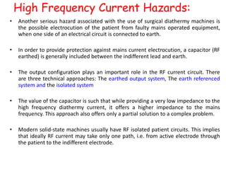 High Frequency Current Hazards:
• Another serious hazard associated with the use of surgical diathermy machines is
the possible electrocution of the patient from faulty mains operated equipment,
when one side of an electrical circuit is connected to earth.
• In order to provide protection against mains current electrocution, a capacitor (RF
earthed) is generally included between the indifferent lead and earth.
• The output configuration plays an important role in the RF current circuit. There
are three technical approaches: The earthed output system, The earth referenced
system and the isolated system
• The value of the capacitor is such that while providing a very low impedance to the
high frequency diathermy current, it offers a higher impedance to the mains
frequency. This approach also offers only a partial solution to a complex problem.
• Modern solid-state machines usually have RF isolated patient circuits. This implies
that ideally RF current may take only one path, i.e. from active electrode through
the patient to the indifferent electrode.
 