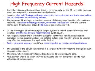 High Frequency Current Hazards:
• Since there is no earth connection, there is no propensity for the RF current to take any
earth pathways which may unintentionally develop.
• However, due to RF leakage pathways inherent in the equipment and leads, no machine
can be considered as completely isolated.
• The degree of RF leakage current is a measure of the degree of isolation of a particular
machine. The lower the leakage current, the better the isolation. With the current
technology, RF leakage of around 100 mA are generally achieved.
• Of the three types of electro-surgical output systems earthed, earth-referenced and
isolated, only the last two are recommended by IEC (1978).
• For surgical applications in which the danger of ventricular fibrillation cannot be
excluded, electro-surgical units of the isolated output type (type CF) should be used as
they offer the best protection against fibrillation.
• Earth-referenced systems, type BF are recommended for most general applications.
• The voltages of the power transformer in a surgical diathermy machine are high enough
to cause serious injury.
• Therefore, when checking voltages, it is advisable to take adequate care.
• Also, caution should be taken to avoid damage to the test equipment due to high
voltages and high currents.
 