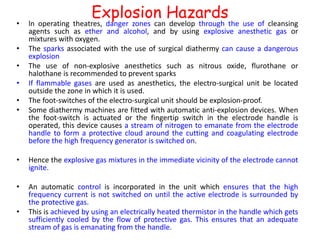 Explosion Hazards
• ln operating theatres, danger zones can develop through the use of cleansing
agents such as ether and alcohol, and by using explosive anesthetic gas or
mixtures with oxygen.
• The sparks associated with the use of surgical diathermy can cause a dangerous
explosion
• The use of non-explosive anesthetics such as nitrous oxide, flurothane or
halothane is recommended to prevent sparks
• If flammable gases are used as anesthetics, the electro-surgical unit be located
outside the zone in which it is used.
• The foot-switches of the electro-surgical unit should be explosion-proof.
• Some diathermy machines are fitted with automatic anti-explosion devices. When
the foot-switch is actuated or the fingertip switch in the electrode handle is
operated, this device causes a stream of nitrogen to emanate from the electrode
handle to form a protective cloud around the cutting and coagulating electrode
before the high frequency generator is switched on.
• Hence the explosive gas mixtures in the immediate vicinity of the electrode cannot
ignite.
• An automatic control is incorporated in the unit which ensures that the high
frequency current is not switched on until the active electrode is surrounded by
the protective gas.
• This is achieved by using an electrically heated thermistor in the handle which gets
sufficiently cooled by the flow of protective gas. This ensures that an adequate
stream of gas is emanating from the handle.
 