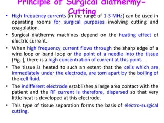 Principle of Surgical diathermy-
Cutting• High frequency currents (in the range of 1-3 MHz) can be used in
operating rooms for surgical purposes involving cutting and
coagulation.
• Surgical diathermy machines depend on the heating effect of
electric current.
• When high frequency current flows through the sharp edge of a
wire loop or band loop or the point of a needle into the tissue
(Fig. ), there is a high concentration of current at this point.
• The tissue is heated to such an extent that the cells which are
immediately under the electrode, are tom apart by the boiling of
the cell fluid.
• The indifferent electrode establishes a large area contact with the
patient and the RF current is therefore, dispersed so that very
little heat is developed at this electrode.
• This type of tissue separation forms the basis of electro-surgical
cutting.
 