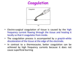Coagulation
• Electro-surgical coagulation of tissue is caused by the high
frequency current flowing through the tissue and heating it
locally so that it coagulates from inside.
• The coagulation process is accompanied by a grayish-white
discoloration of the tissue at the edge of the electrode.
• In contrast to a thermocauter, better coagulation can be
achieved by high frequency currents because it does not
cause superficial burning
 