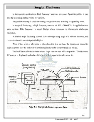 001
N.Mathavan || AP – ECE – NSCET
Surgical Diathermy
In therapeutic applications, high frequency currents are used. Apart from this, it can
also be used in operating rooms for surgery.
Surgical Diathermy is used for cutting, coagulation and blending in operating room.
In surgical diathermy, a high frequency current of 300 - 3000 KHz is applied on the
skin surface. This frequency is much higher when compared to therapeutic diathermy
machines.
When this high frequency current flows through sharp edge of a wire or a needle, the
concentration of current at point is higher.
Now if this wire or electrode is placed on the skin surface, the tissues are heated to
such an extent that the cells which are immediately under the electrode are boiled.
The indifferent electrode establishes a large contact area with the patient. Therefore the
RF current is displayed and only a little heat is developed at the electrode tip.
 