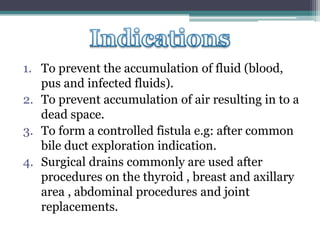 1. To prevent the accumulation of fluid (blood,
pus and infected fluids).
2. To prevent accumulation of air resulting in to a
dead space.
3. To form a controlled fistula e.g: after common
bile duct exploration indication.
4. Surgical drains commonly are used after
procedures on the thyroid , breast and axillary
area , abdominal procedures and joint
replacements.
 