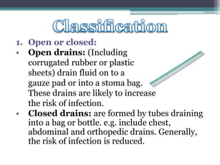 1. Open or closed:
• Open drains: (Including
corrugated rubber or plastic
sheets) drain fluid on to a
gauze pad or into a stoma bag.
These drains are likely to increase
the risk of infection.
• Closed drains: are formed by tubes draining
into a bag or bottle. e.g. include chest,
abdominal and orthopedic drains. Generally,
the risk of infection is reduced.
 