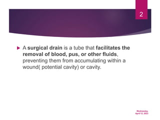 Wednesday,
April 12, 2023
2
 A surgical drain is a tube that facilitates the
removal of blood, pus, or other fluids,
preventing them from accumulating within a
wound( potential cavity) or cavity.
 