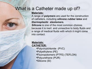 What is a Catheter made up of? Materials: A range of  polymers  are used for the construction of catheters, including  sil...