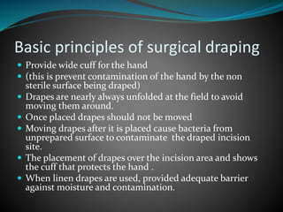 Basic principles of surgical draping
 Provide wide cuff for the hand
 (this is prevent contamination of the hand by the non
sterile surface being draped)
 Drapes are nearly always unfolded at the field to avoid
moving them around.
 Once placed drapes should not be moved
 Moving drapes after it is placed cause bacteria from
unprepared surface to contaminate the draped incision
site.
 The placement of drapes over the incision area and shows
the cuff that protects the hand .
 When linen drapes are used, provided adequate barrier
against moisture and contamination.
 