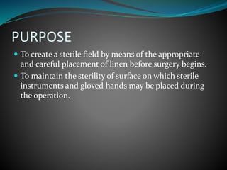 PURPOSE
 To create a sterile field by means of the appropriate
and careful placement of linen before surgery begins.
 To maintain the sterility of surface on which sterile
instruments and gloved hands may be placed during
the operation.
 
