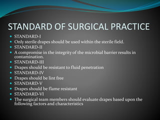 STANDARD OF SURGICAL PRACTICE
 STANDARD-I
 Only sterile drapes should be used within the sterile field.
 STANDARD-II
 A compromise in the integrity of the microbial barrier results in
contamination.
 STANDARD-III
 Drapes should be resistant to fluid penetration
 STANDARD-IV
 Drapes should be lint free
 STANDARD-V
 Drapes should be flame resistant
 STANDARD-VI
 The surgical team members should evaluate drapes based upon the
following factors and characteristics
 