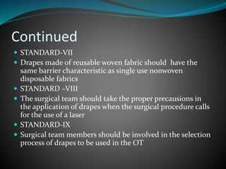Continued
 STANDARD-VII
 Drapes made of reusable woven fabric should have the
same barrier characteristic as single use nonwoven
disposable fabrics
 STANDARD –VIII
 The surgical team should take the proper precausions in
the application of drapes when the surgical procedure calls
for the use of a laser
 STANDARD-IX
 Surgical team members should be involved in the selection
process of drapes to be used in the OT
 