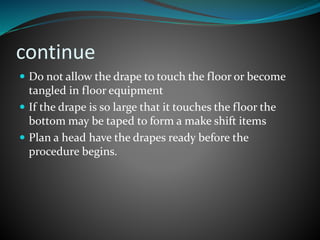 continue
 Do not allow the drape to touch the floor or become
tangled in floor equipment
 If the drape is so large that it touches the floor the
bottom may be taped to form a make shift items
 Plan a head have the drapes ready before the
procedure begins.
 
