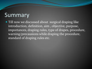 Summary
 Till now we discussed about surgical draping like
introduction, definition, aim , objective, purpose,
importances, draping rules, type of drapes, procedure,
warning/precausions while draping the procedure,
standard of draping rules etc.
 