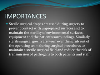 IMPORTANCES
 Sterile surgical drapes are used during surgery to
prevent contact with unprepared surfaces and to
maintain the sterility of environmental surfaces,
equipment and the patient’s surroundings. Similarly,
sterile surgical gowns are worn over the scrub suit of
the operating team during surgical procedures to
maintain a sterile surgical field and reduce the risk of
transmission of pathogens to both patients and staff.
 