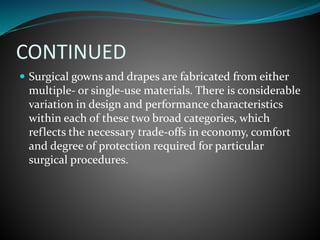 CONTINUED
 Surgical gowns and drapes are fabricated from either
multiple- or single-use materials. There is considerable
variation in design and performance characteristics
within each of these two broad categories, which
reflects the necessary trade-offs in economy, comfort
and degree of protection required for particular
surgical procedures.
 