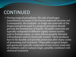 CONTINUED
 During surgical procedures, the risk of pathogen
transmission increases if the barrier materials become wet.
Consequently, the multiple- or single-use materials of the
drapes and gowns used in a surgical procedure should
prevent the penetration of liquids. Reusable materials are
typically composed of different tightly-woven textiles
and/or knitted cotton, or other fabrics possibly blended
with polyester and/or chemically treated. These products
have to be durable and provide protection after many cycles
of processing and treatment. Disposable surgical drapes
and gowns are typically composed of non-woven materials
of synthetic and/or natural origin, possibly combined with
chemical treatment
 
