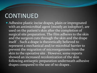 CONTINUED
 Adhesive plastic incise drapes, plain or impregnated
with an antimicrobial agent (mostly an iodophor), are
used on the patient’s skin after the completion of
surgical site preparation. The film adheres to the skin
and the surgeon cuts through the skin and the drape
itself . Such a drape is theoretically believed to
represent a mechanical and/or microbial barrier to
prevent the migration of microorganisms from the
skin to the operative site . However, some reports
showed an increased recolonization of the skin
following antiseptic preparation underneath adhesive
drapes compared to the use of no drapes .
 