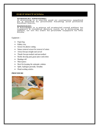 Equipment :
 Paper bag
 Kidney tray
 Scissor for plaster cutting
 Suture removal scissor for removal of suture
 Artery forceps straight and curved
 Thumb forceps toothed and non-toothed
 Sterile dressing pad, gauze piece and cotton
 Bandage roll
 Micro-pores
 Bowl for keeping the antiseptic solution
 Spirit, hydrogen peroxide, betadine
 Hand washing articles
PROCEDURE
 