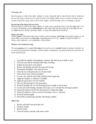 Clean the cut :
Soak the gauze or cloth in the saline solution or water,and gently dab or wipe the skin with it. Gently pat
the area dry using a clean towel or a pad of tissues, but nothing fluffy such as a cotton wool ball, where
strands of material can get stuck to the wound. Apply a sterile dressing, such as a bandage or plaster.
Removing ofdry blood off your skin:
Soak the gauze or cloth in the saline solution or soapy water,and gently dab or wipe the skin with it. Try
to remove all drainage and any dried blood or other matter that may have built up on the skin. Do not
use skin cleansers,alcohol, peroxide, iodine, or soap with antibacterial chemicals.
Gauze dressing:
Medical gauze,a bleached white cloth or fabric used in bandages, dressings,and surgical sponges, is the
most widely used wound care dressing. Commonly known as “4×4s,” gauze is made from fibers of
cotton, rayon, polyester, or a combination of these fibers.
Purpose ofa wound dressing:
The main purposes of a surgical dressing when used to cover a wound healing by primary intention are
to control any postoperative bleeding, absorb exudate if anticipated, ease pain and provide protection for
newly formed tissue.
1. Assemble the supplied and equipment at patient side either keep on table or stool
2. The work area may be arranged while thing are boiling
3. Explain the procedure to the patient
4. Remove the bandage and outer dressing with forceps
5. Wash hands thoroughly with soap and water
6. Clean the area with gauze piece in circular motion
7. Clean always from centralto periphery
8. Use one one swab for each stroke and discard into paper bag
9. Apply the medicine or ointment if available
10. Apply the gauze piece over the ointment
11. Place the dressing pad over the gauze piece
12. Wrap the bandage roll over the dressing pad not too tight or not too loose
13. Cut the end of roll bandage and place micro-pore over it for hold the dressing in position
14. Instruct the patient to protect the dressing from wetting and soiling
15. Advise the patient to come to centre for obessing or any s/s observed.
16. Wash the hand throughly
17. Discard the used dressing materilal with burning method
After Care
1. Remove all article from procedure site
2. Wash the articles
3. Boil the article
4. Clean the articles and wipe with cotton swabs
 