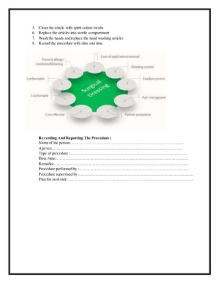 5. Clean the article with spirit cotton swabs
6. Replace the articles into sterile compartment
7. Wash the hands and replace the hand washing articles
8. Record the procedure with date and time
Recording And Reporting The Procedure :
Name of the person:…………………………………………………………………………..
Age/sex:……………………………………………………………………………………..
Type of procedure :……………………………………………………………………………..
Date /time:……………………………………………………………………………………….
Remarks:…………………………………………………………………………………………
Procedure performed by :………………………………………………………………………..
Procedure supervised by :…………………………………………………………………………..
Plan for next visit:…………………………………………………………………………………..
 