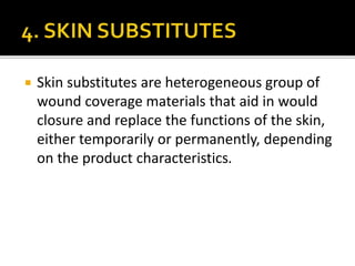 Skin substitutes are heterogeneous group of 
wound coverage materials that aid in would 
closure and replace the functions of the skin, 
either temporarily or permanently, depending 
on the product characteristics. 
 