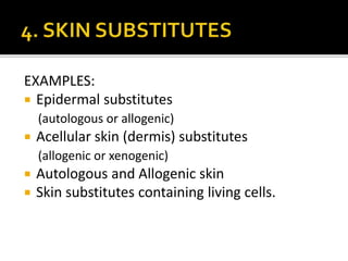 EXAMPLES: 
 Epidermal substitutes 
(autologous or allogenic) 
 Acellular skin (dermis) substitutes 
(allogenic or xenogenic) 
 Autologous and Allogenic skin 
 Skin substitutes containing living cells. 
 