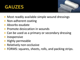 Most readily available simple wound dressings 
 Non-adherent coating 
 Absorbs exudate 
 Promote desiccation in wounds 
 Can be used as a primary or secondary dressing 
 Inexpensive 
 Highly permeable 
 Relatively non-occlusive 
 FORMS: squares, sheets, rolls, and packing strips. 
 
