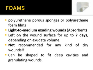  polyurethane porous sponges or polyurethane 
foam films 
 Light-to-medium exuding wounds (Absorbent) 
 Left on the wound surface for up to 7 days, 
depending on exudate volume. 
 Not recommended for any kind of dry 
wounds!! 
 Can be shaped to fit deep cavities and 
granulating wounds. 
 