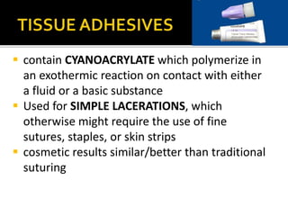  contain CYANOACRYLATE which polymerize in 
an exothermic reaction on contact with either 
a fluid or a basic substance 
 Used for SIMPLE LACERATIONS, which 
otherwise might require the use of fine 
sutures, staples, or skin strips 
 cosmetic results similar/better than traditional 
suturing 
 