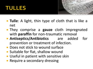  Tulle: A light, thin type of cloth that is like a 
net 
 They comprise a gauze cloth impregnated 
with paraffin for non-traumatic removal 
 Antiseptics/Antibiotics are added for 
prevention or treatment of infection. 
 Does not stick to wound surface 
 Suitable for flat, shallow wound 
 Useful in patient with sensitive skin 
 Require a secondary dressing 
 