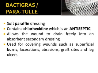  Soft paraffin dressing 
 Contains chlorhexidine which is an ANTISEPTIC 
 Allows the wound to drain freely into an 
absorbent secondary dressing 
 Used for covering wounds such as superficial 
burns, lacerations, abrasions, graft sites and leg 
ulcers. 
 