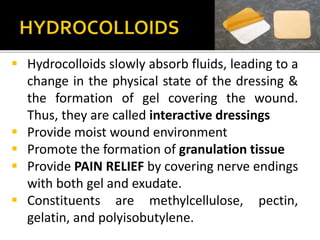  Hydrocolloids slowly absorb fluids, leading to a 
change in the physical state of the dressing & 
the formation of gel covering the wound. 
Thus, they are called interactive dressings 
 Provide moist wound environment 
 Promote the formation of granulation tissue 
 Provide PAIN RELIEF by covering nerve endings 
with both gel and exudate. 
 Constituents are methylcellulose, pectin, 
gelatin, and polyisobutylene. 
 