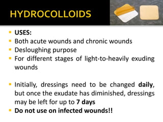  USES: 
 Both acute wounds and chronic wounds 
 Desloughing purpose 
 For different stages of light-to-heavily exuding 
wounds 
 Initially, dressings need to be changed daily, 
but once the exudate has diminished, dressings 
may be left for up to 7 days 
 Do not use on infected wounds!! 
 