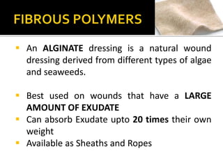  An ALGINATE dressing is a natural wound 
dressing derived from different types of algae 
and seaweeds. 
 Best used on wounds that have a LARGE 
AMOUNT OF EXUDATE 
 Can absorb Exudate upto 20 times their own 
weight 
 Available as Sheaths and Ropes 
 