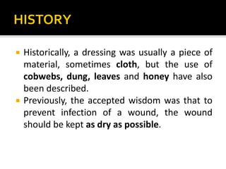  Historically, a dressing was usually a piece of 
material, sometimes cloth, but the use of 
cobwebs, dung, leaves and honey have also 
been described. 
 Previously, the accepted wisdom was that to 
prevent infection of a wound, the wound 
should be kept as dry as possible. 
 