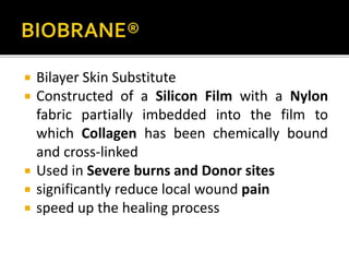  Bilayer Skin Substitute 
 Constructed of a Silicon Film with a Nylon 
fabric partially imbedded into the film to 
which Collagen has been chemically bound 
and cross-linked 
 Used in Severe burns and Donor sites 
 significantly reduce local wound pain 
 speed up the healing process 
 